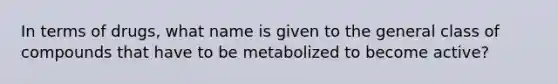 In terms of drugs, what name is given to the general class of compounds that have to be metabolized to become active?