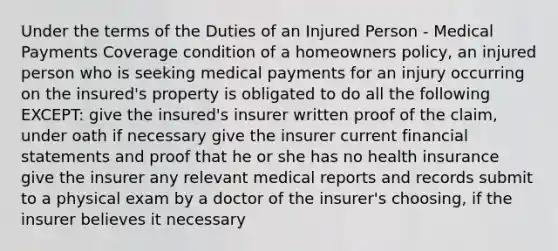 Under the terms of the Duties of an Injured Person - Medical Payments Coverage condition of a homeowners policy, an injured person who is seeking medical payments for an injury occurring on the insured's property is obligated to do all the following EXCEPT: give the insured's insurer written proof of the claim, under oath if necessary give the insurer current financial statements and proof that he or she has no health insurance give the insurer any relevant medical reports and records submit to a physical exam by a doctor of the insurer's choosing, if the insurer believes it necessary