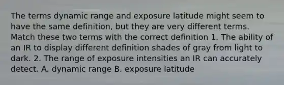 The terms dynamic range and exposure latitude might seem to have the same definition, but they are very different terms. Match these two terms with the correct definition 1. The ability of an IR to display different definition shades of gray from light to dark. 2. The range of exposure intensities an IR can accurately detect. A. dynamic range B. exposure latitude