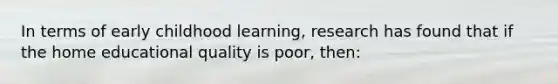 In terms of early childhood learning, research has found that if the home educational quality is poor, then: