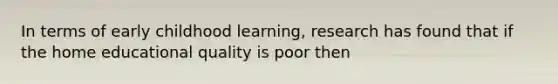 In terms of early childhood learning, research has found that if the home educational quality is poor then