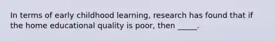 In terms of early childhood learning, research has found that if the home educational quality is poor, then _____.