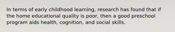 In terms of early childhood learning, research has found that if the home educational quality is poor, then a good preschool program aids health, cognition, and social skills.