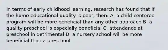 In terms of early childhood learning, research has found that if the home educational quality is poor, then: A. a child-centered program will be more beneficial than any other approach B. a quality preschool is especially beneficial C. attendance at preschool in detrimental D. a nursery school will be more beneficial than a preschool