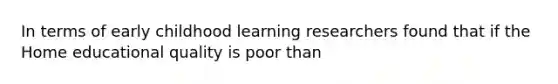 In terms of early childhood learning researchers found that if the Home educational quality is poor than