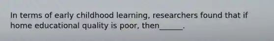 In terms of early childhood learning, researchers found that if home educational quality is poor, then______.