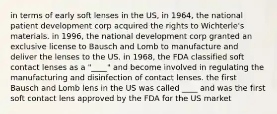 in terms of early soft lenses in the US, in 1964, the national patient development corp acquired the rights to Wichterle's materials. in 1996, the national development corp granted an exclusive license to Bausch and Lomb to manufacture and deliver the lenses to the US. in 1968, the FDA classified soft contact lenses as a "____" and become involved in regulating the manufacturing and disinfection of contact lenses. the first Bausch and Lomb lens in the US was called ____ and was the first soft contact lens approved by the FDA for the US market