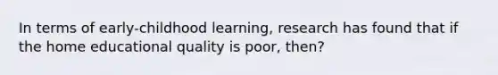 In terms of early-childhood learning, research has found that if the home educational quality is poor, then?