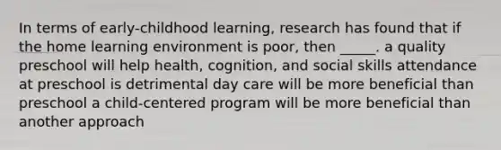 In terms of early-childhood learning, research has found that if the home learning environment is poor, then _____. a quality preschool will help health, cognition, and social skills attendance at preschool is detrimental day care will be more beneficial than preschool a child-centered program will be more beneficial than another approach