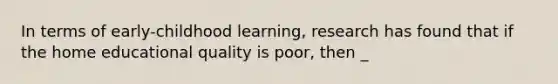 In terms of early-childhood learning, research has found that if the home educational quality is poor, then _