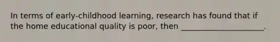 In terms of early-childhood learning, research has found that if the home educational quality is poor, then _____________________.