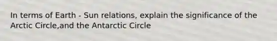 In terms of Earth - Sun relations, explain the significance of the Arctic Circle,and the Antarctic Circle