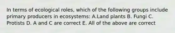 In terms of ecological roles, which of the following groups include primary producers in ecosystems: A.Land plants B. Fungi C. Protists D. A and C are correct E. All of the above are correct