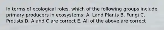 In terms of ecological roles, which of the following groups include primary producers in ecosystems: A. Land Plants B. Fungi C. Protists D. A and C are correct E. All of the above are correct