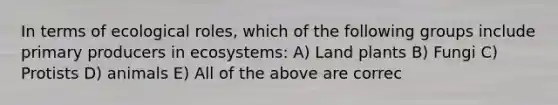 In terms of ecological roles, which of the following groups include primary producers in ecosystems: A) Land plants B) Fungi C) Protists D) animals E) All of the above are correc