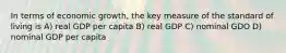 In terms of economic growth, the key measure of the standard of living is A) real GDP per capita B) real GDP C) nominal GDO D) nominal GDP per capita