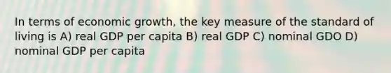 In terms of economic growth, the key measure of the standard of living is A) real GDP per capita B) real GDP C) nominal GDO D) nominal GDP per capita