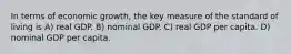 In terms of economic growth, the key measure of the standard of living is A) real GDP. B) nominal GDP. C) real GDP per capita. D) nominal GDP per capita.