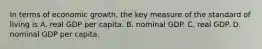 In terms of economic​ growth, the key measure of the standard of living is A. real GDP per capita. B. nominal GDP. C. real GDP. D. nominal GDP per capita.