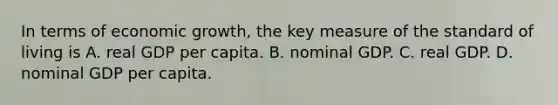 In terms of economic​ growth, the key measure of the standard of living is A. real GDP per capita. B. nominal GDP. C. real GDP. D. nominal GDP per capita.