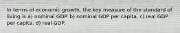 In terms of economic growth, the key measure of the standard of living is a) nominal GDP. b) nominal GDP per capita. c) real GDP per capita. d) real GDP.