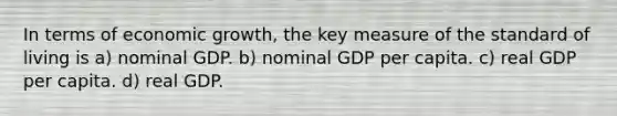 In terms of economic growth, the key measure of the standard of living is a) nominal GDP. b) nominal GDP per capita. c) real GDP per capita. d) real GDP.