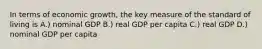 In terms of economic growth, the key measure of the standard of living is A.) nominal GDP B.) real GDP per capita C.) real GDP D.) nominal GDP per capita