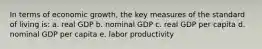 In terms of economic growth, the key measures of the standard of living is: a. real GDP b. nominal GDP c. real GDP per capita d. nominal GDP per capita e. labor productivity