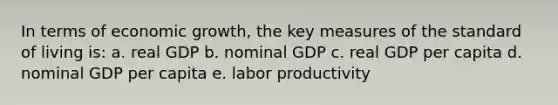 In terms of economic growth, the key measures of the standard of living is: a. real GDP b. nominal GDP c. real GDP per capita d. nominal GDP per capita e. labor productivity