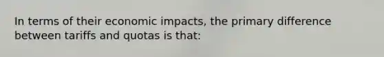In terms of their economic impacts, the primary difference between tariffs and quotas is that: