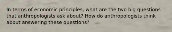 In terms of economic principles, what are the two big questions that anthropologists ask about? How do anthropologists think about answering these questions?