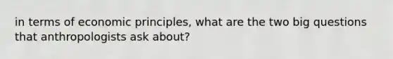 in terms of economic principles, what are the two big questions that anthropologists ask about?