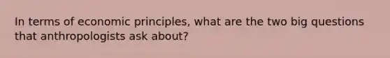 In terms of economic principles, what are the two big questions that anthropologists ask about?