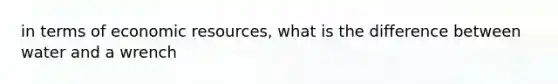 in terms of economic resources, what is the difference between water and a wrench