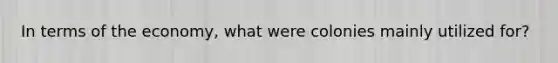 In terms of the economy, what were colonies mainly utilized for?