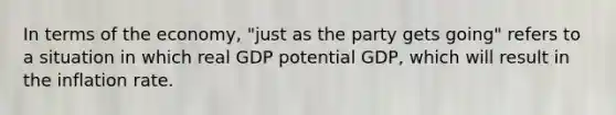 In terms of the​ economy, "just as the party gets​ going" refers to a situation in which real GDP potential​ GDP, which will result in the inflation rate.