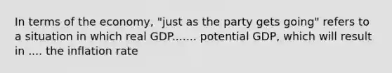 In terms of the​ economy, "just as the party gets​ going" refers to a situation in which real GDP....... potential​ GDP, which will result in .... the inflation rate