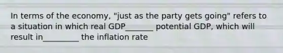 In terms of the​ economy, "just as the party gets​ going" refers to a situation in which real GDP_______ potential​ GDP, which will result in_________ the inflation rate