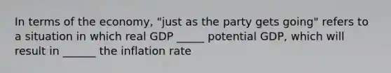 In terms of the​ economy, "just as the party gets​ going" refers to a situation in which real GDP _____ potential​ GDP, which will result in ______ the inflation rate