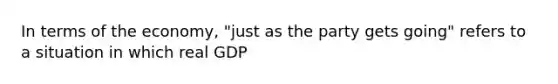 In terms of the​ economy, "just as the party gets​ going" refers to a situation in which real GDP