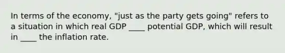 In terms of the​ economy, "just as the party gets​ going" refers to a situation in which real GDP ____ potential​ GDP, which will result in ____ the inflation rate.