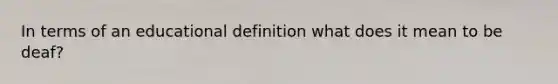 In terms of an educational definition what does it mean to be deaf?