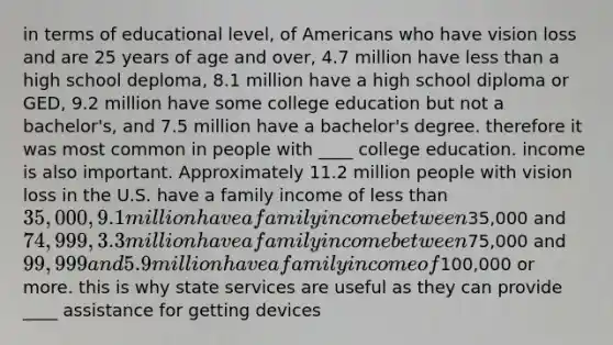 in terms of educational level, of Americans who have vision loss and are 25 years of age and over, 4.7 million have less than a high school deploma, 8.1 million have a high school diploma or GED, 9.2 million have some college education but not a bachelor's, and 7.5 million have a bachelor's degree. therefore it was most common in people with ____ college education. income is also important. Approximately 11.2 million people with vision loss in the U.S. have a family income of less than 35,000, 9.1 million have a family income between35,000 and 74,999, 3.3 million have a family income between75,000 and 99,999 and 5.9 million have a family income of100,000 or more. this is why state services are useful as they can provide ____ assistance for getting devices