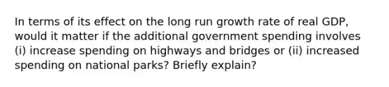 In terms of its effect on the long run growth rate of real GDP, would it matter if the additional government spending involves (i) increase spending on highways and bridges or (ii) increased spending on national parks? Briefly explain?