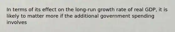 In terms of its effect on the long-run growth rate of real GDP, it is likely to matter more if the additional government spending involves
