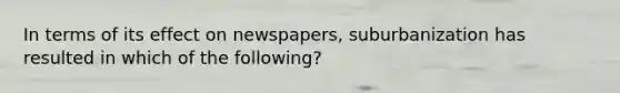 In terms of its effect on newspapers, suburbanization has resulted in which of the following?