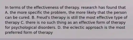 In terms of the effectiveness of therapy. research has found that A. the more specific the problem, the more likely that the person can be cured. B. Freud's therapy is still the most effective type of therapy C. there is no such thing as an effective form of therapy for psychological disorders. D. the eclectic approach is the most preferred form of therapy