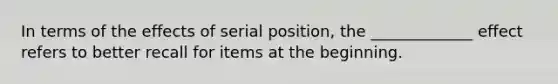 In terms of the effects of serial position, the _____________ effect refers to better recall for items at the beginning.