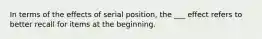 In terms of the effects of serial position, the ___ effect refers to better recall for items at the beginning.