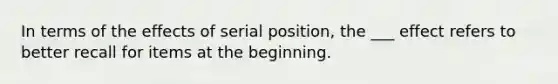 In terms of the effects of serial position, the ___ effect refers to better recall for items at the beginning.